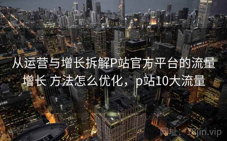 从运营与增长拆解P站官方平台的流量增长 方法怎么优化，p站10大流量