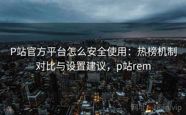 P站官方平台怎么安全使用：热榜机制对比与设置建议，p站rem