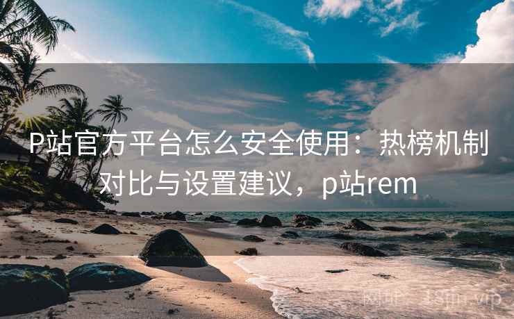 P站官方平台怎么安全使用：热榜机制对比与设置建议，p站rem