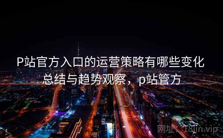 P站官方入口的运营策略有哪些变化 总结与趋势观察，p站管方