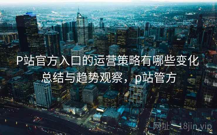 P站官方入口的运营策略有哪些变化 总结与趋势观察，p站管方