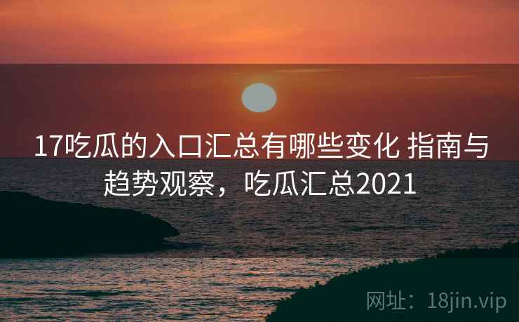 17吃瓜的入口汇总有哪些变化 指南与趋势观察，吃瓜汇总2021