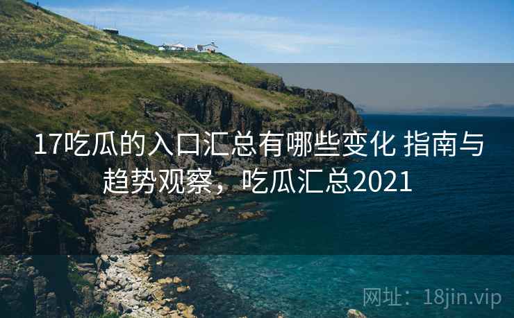17吃瓜的入口汇总有哪些变化 指南与趋势观察，吃瓜汇总2021