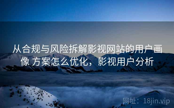 从合规与风险拆解影视网站的用户画像 方案怎么优化，影视用户分析