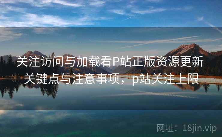 关注访问与加载看P站正版资源更新 关键点与注意事项，p站关注上限